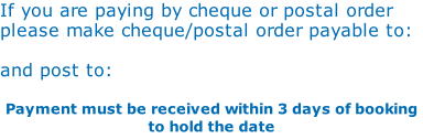 If you are paying by cheque or postal order  please make cheque/postal order payable to:  and post to:  														 										 Payment must be received within 3 days of booking to hold the date