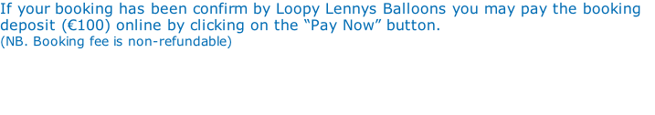 If your booking has been confirm by Loopy Lennys Balloons you may pay the booking deposit (€100) online by clicking on the “Pay Now” button.  (NB. Booking fee is non-refundable)